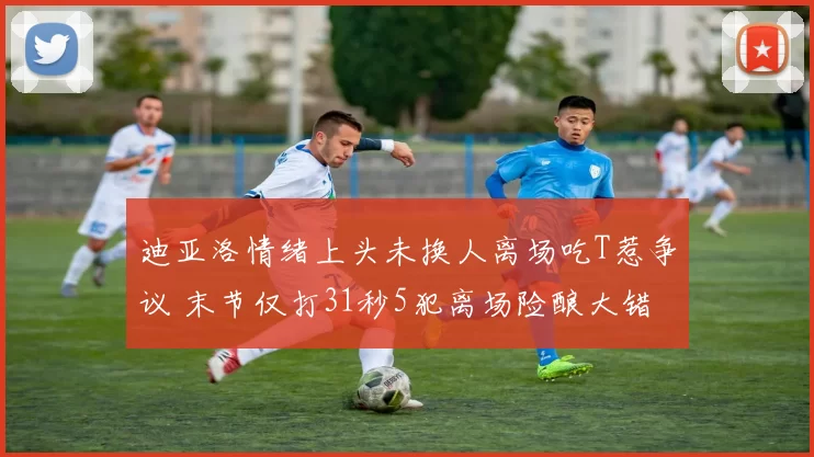 迪亚洛情绪上头未换人离场吃T惹争议 末节仅打31秒5犯离场险酿大错