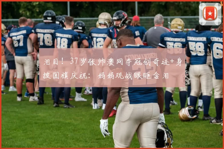 泪目！37岁张帅澳网夺冠创奇迹+身披国旗庆祝：妈妈观战眼眶含泪